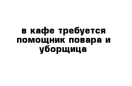 в кафе требуется помощник повара и уборщица